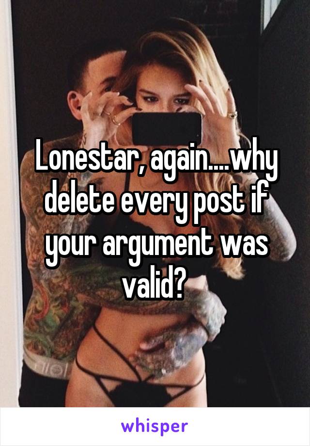 Lonestar, again....why delete every post if your argument was valid? 