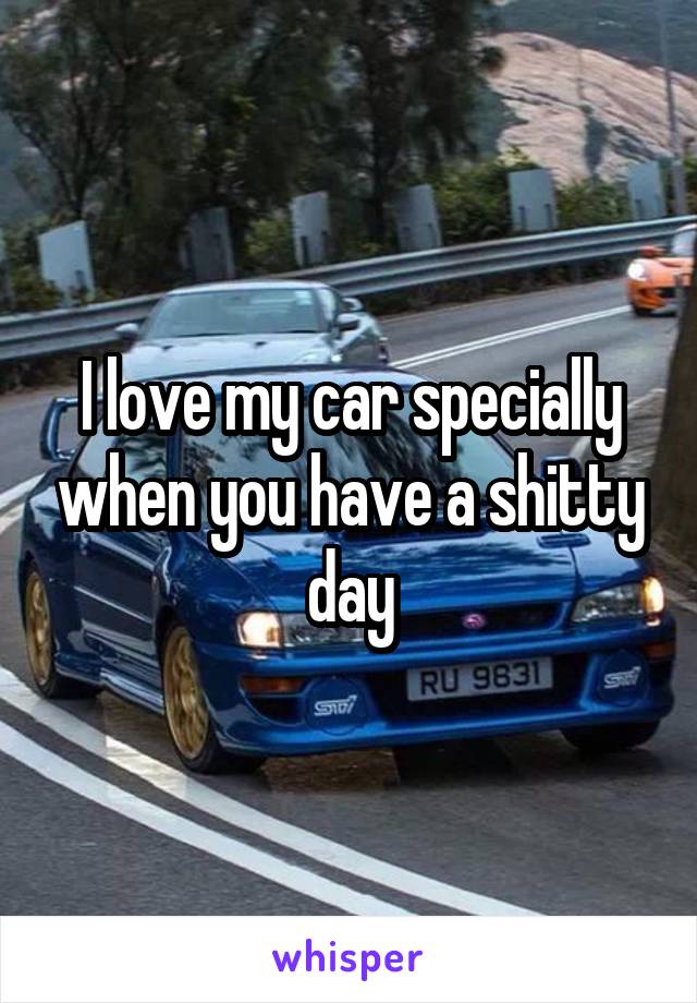 I love my car specially when you have a shitty day