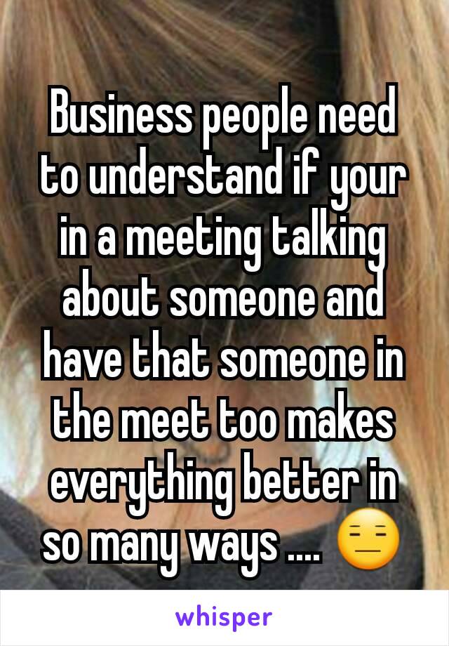 Business people need to understand if your in a meeting talking about someone and have that someone in the meet too makes everything better in so many ways .... 😑