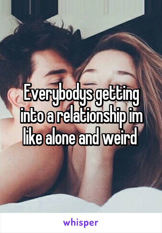 Everybodys getting into a relationship im like alone and weird 