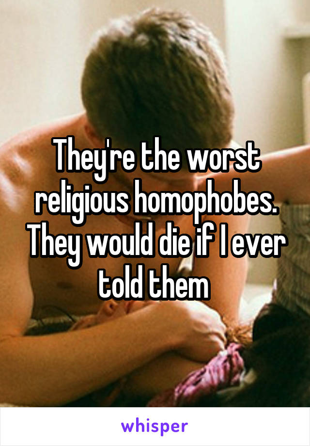 They're the worst religious homophobes. They would die if I ever told them 