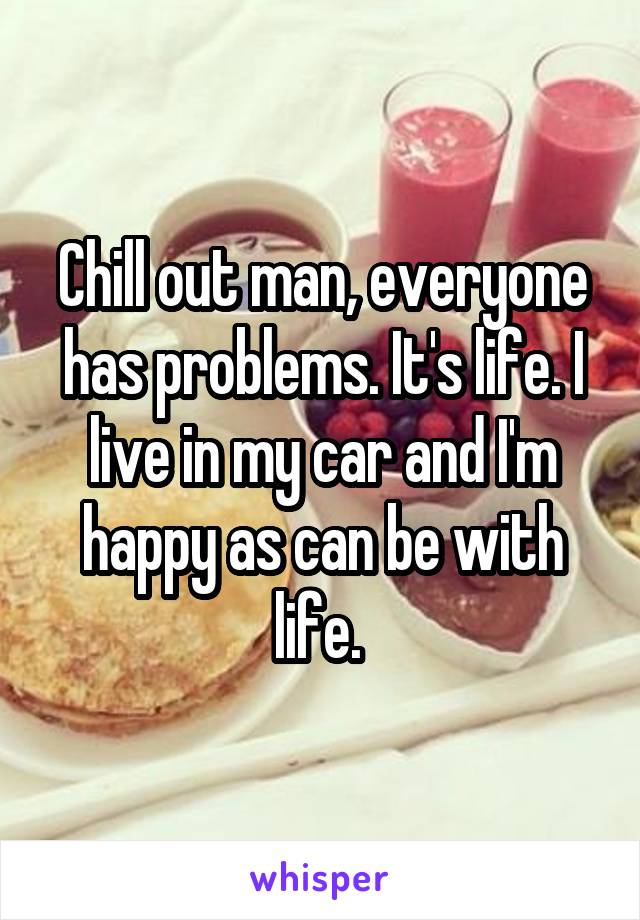 Chill out man, everyone has problems. It's life. I live in my car and I'm happy as can be with life. 