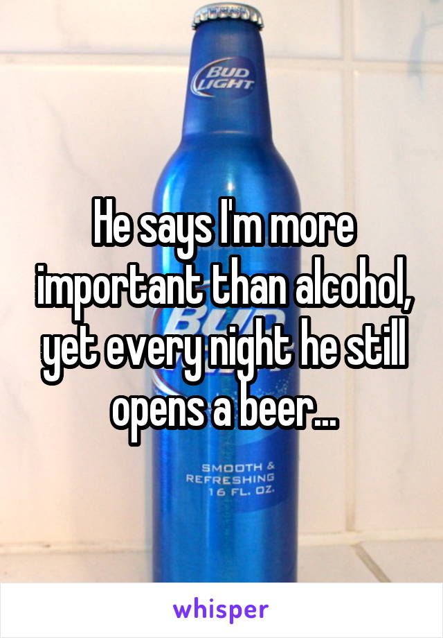 He says I'm more important than alcohol, yet every night he still opens a beer...