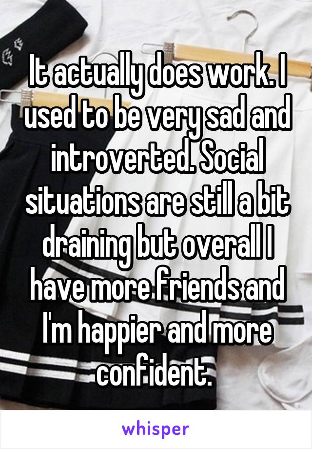 It actually does work. I used to be very sad and introverted. Social situations are still a bit draining but overall I have more friends and I'm happier and more confident. 