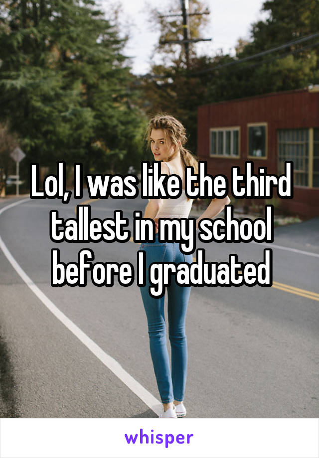 Lol, I was like the third tallest in my school before I graduated