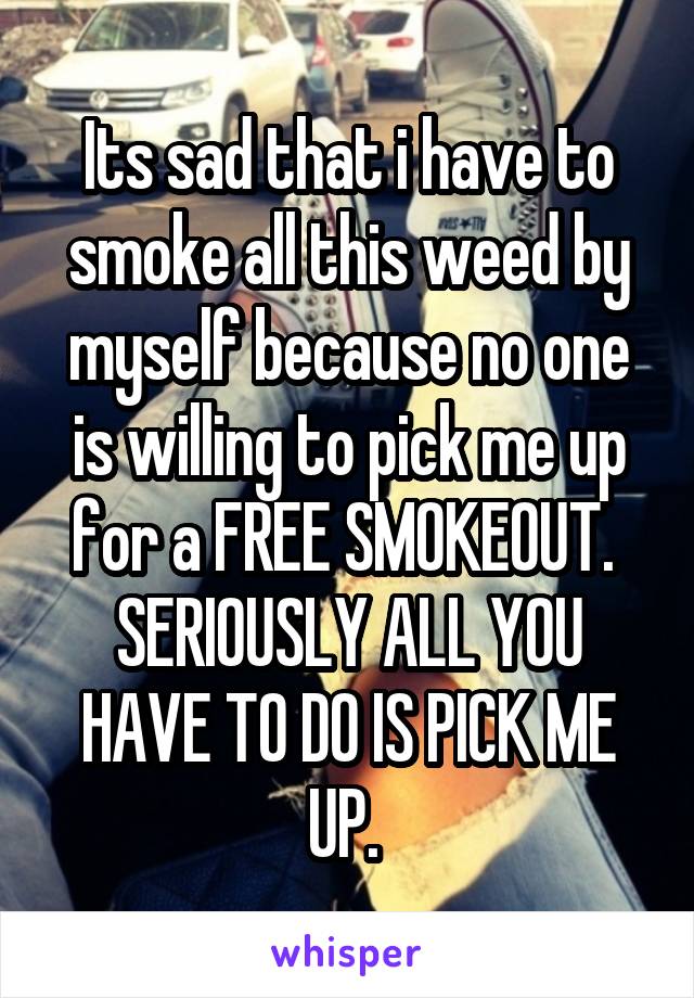 Its sad that i have to smoke all this weed by myself because no one is willing to pick me up for a FREE SMOKEOUT. 
SERIOUSLY ALL YOU HAVE TO DO IS PICK ME UP. 