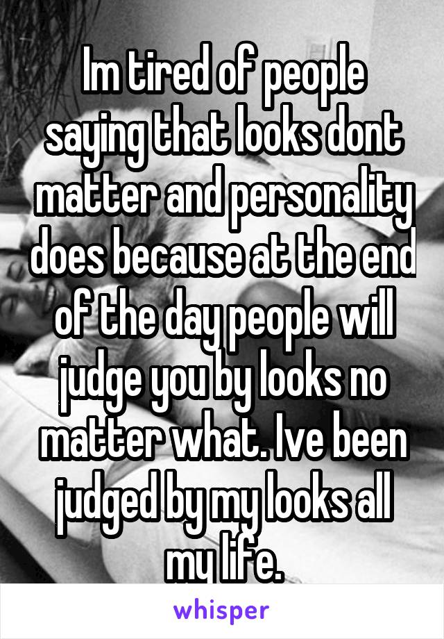 Im tired of people saying that looks dont matter and personality does because at the end of the day people will judge you by looks no matter what. Ive been judged by my looks all my life.