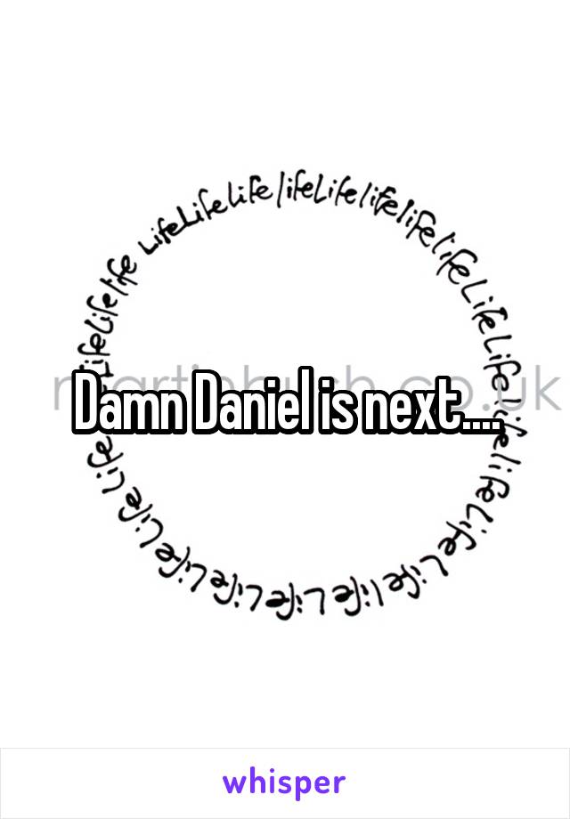 Damn Daniel is next....
