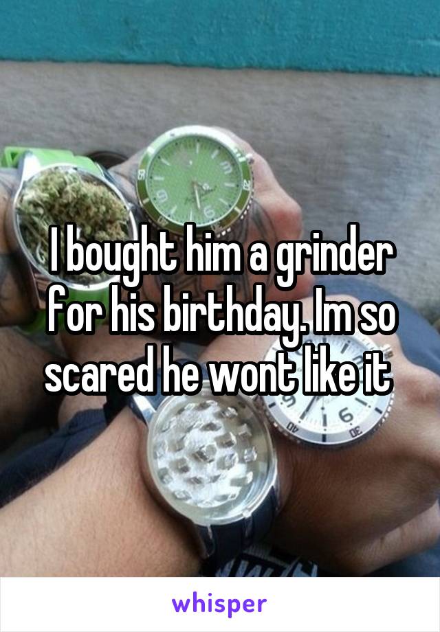 I bought him a grinder for his birthday. Im so scared he wont like it 