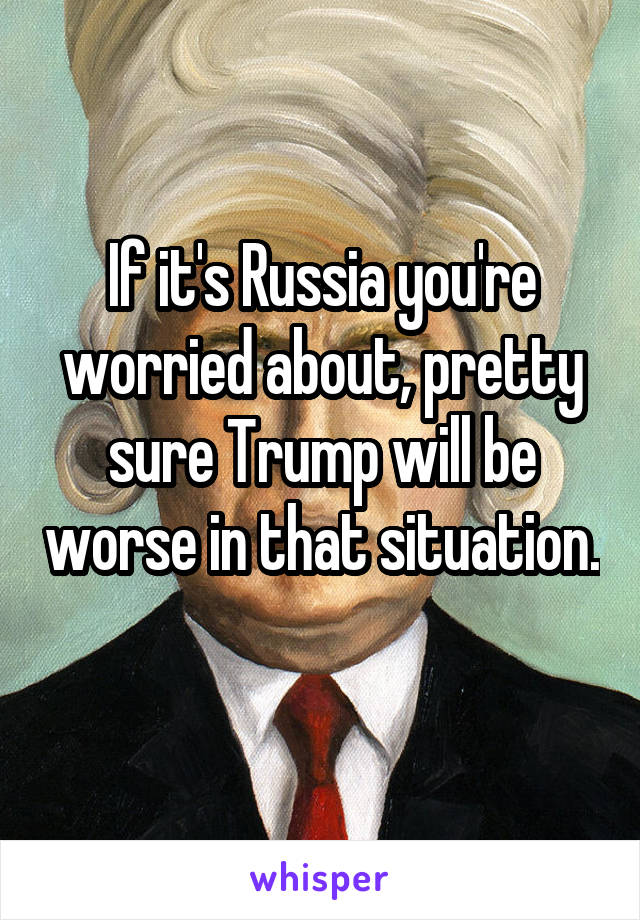If it's Russia you're worried about, pretty sure Trump will be worse in that situation. 