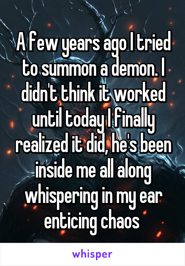A few years ago I tried to summon a demon. I didn't think it worked until today I finally realized it did, he's been inside me all along whispering in my ear enticing chaos 