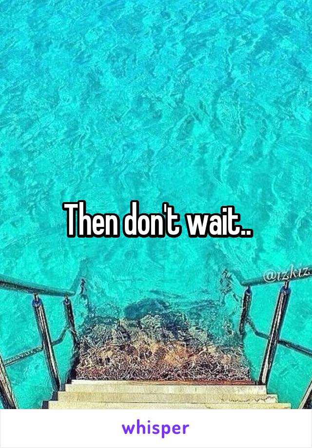 Then don't wait..