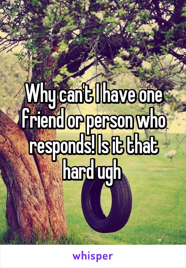 Why can't I have one friend or person who responds! Is it that hard ugh 