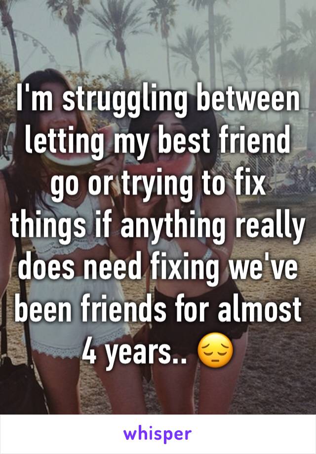 I'm struggling between letting my best friend go or trying to fix things if anything really does need fixing we've been friends for almost 4 years.. 😔
