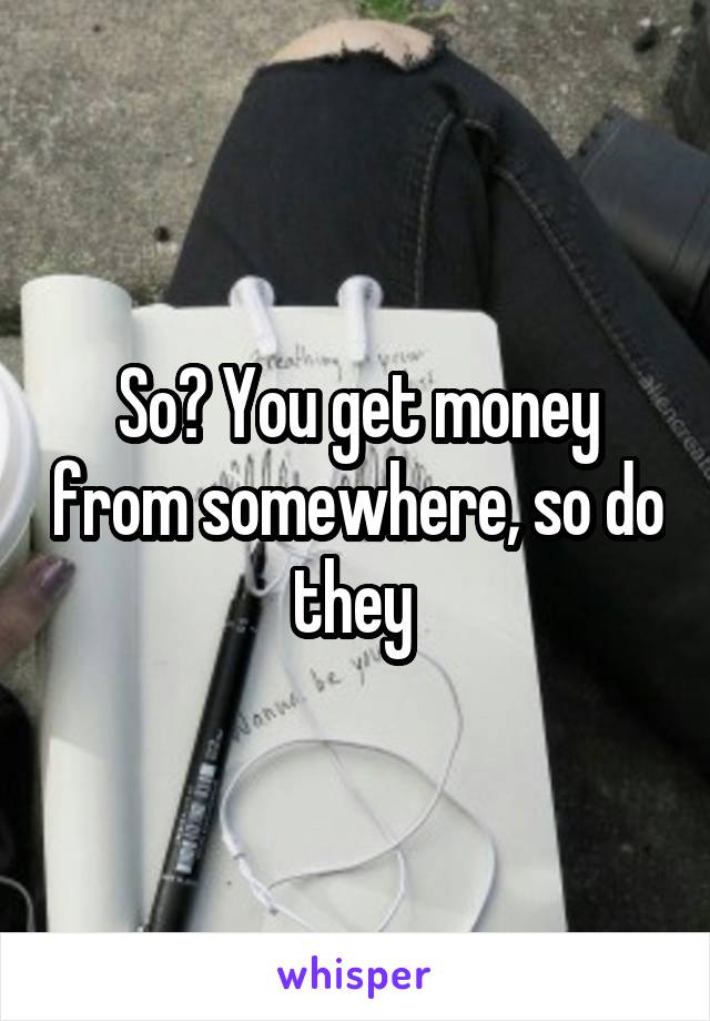So? You get money from somewhere, so do they 