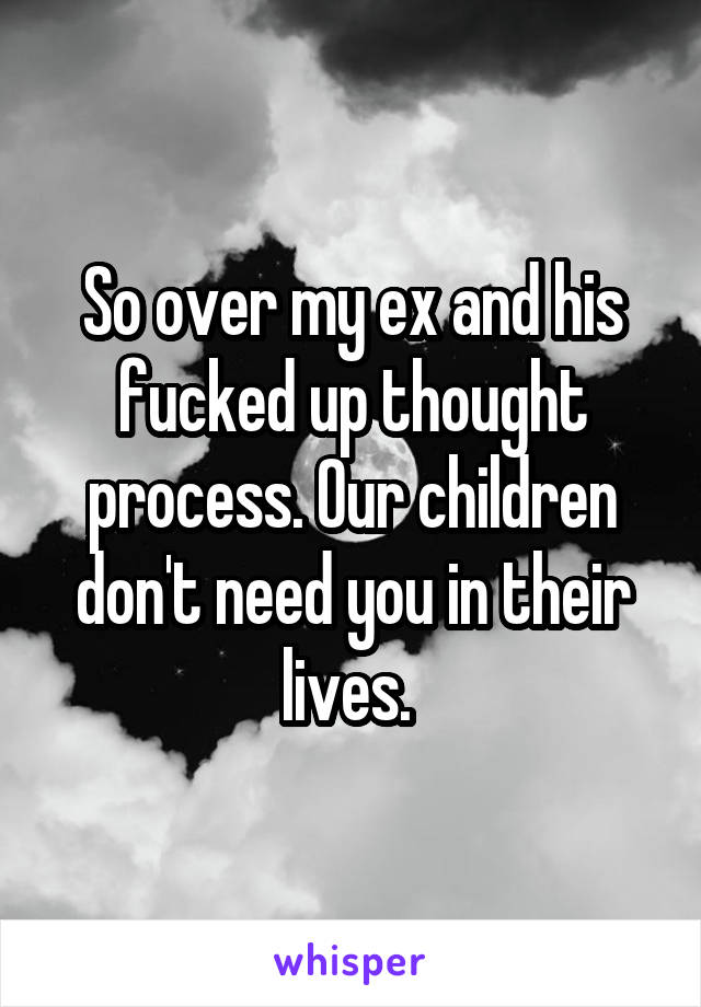 So over my ex and his fucked up thought process. Our children don't need you in their lives. 