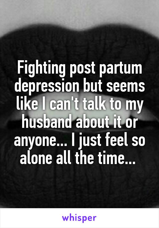 Fighting post partum depression but seems like I can't talk to my husband about it or anyone... I just feel so alone all the time... 