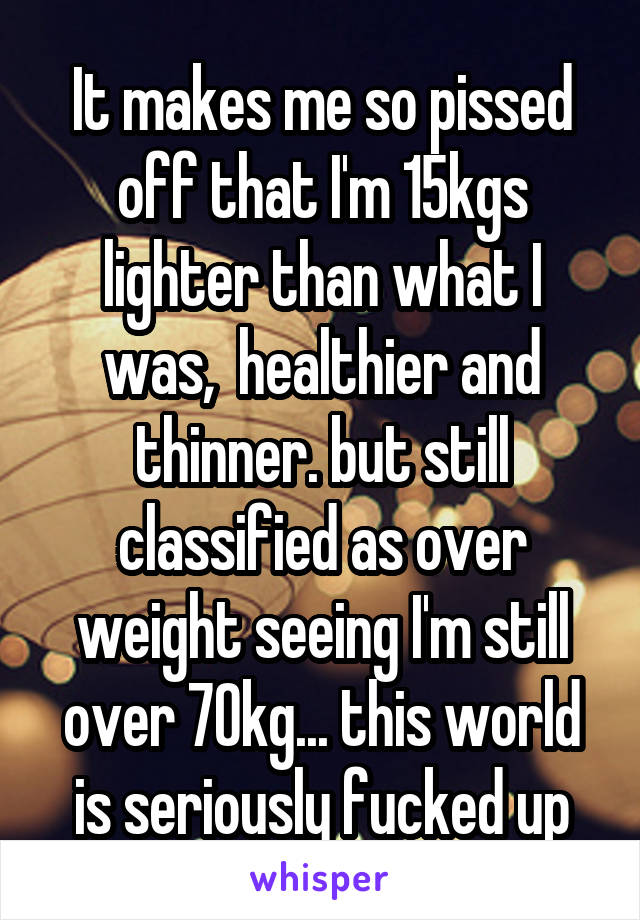 It makes me so pissed off that I'm 15kgs lighter than what I was,  healthier and thinner. but still classified as over weight seeing I'm still over 70kg... this world is seriously fucked up