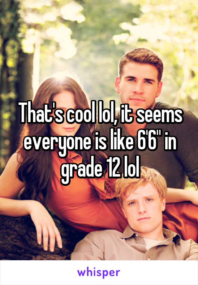 That's cool lol, it seems everyone is like 6'6" in grade 12 lol