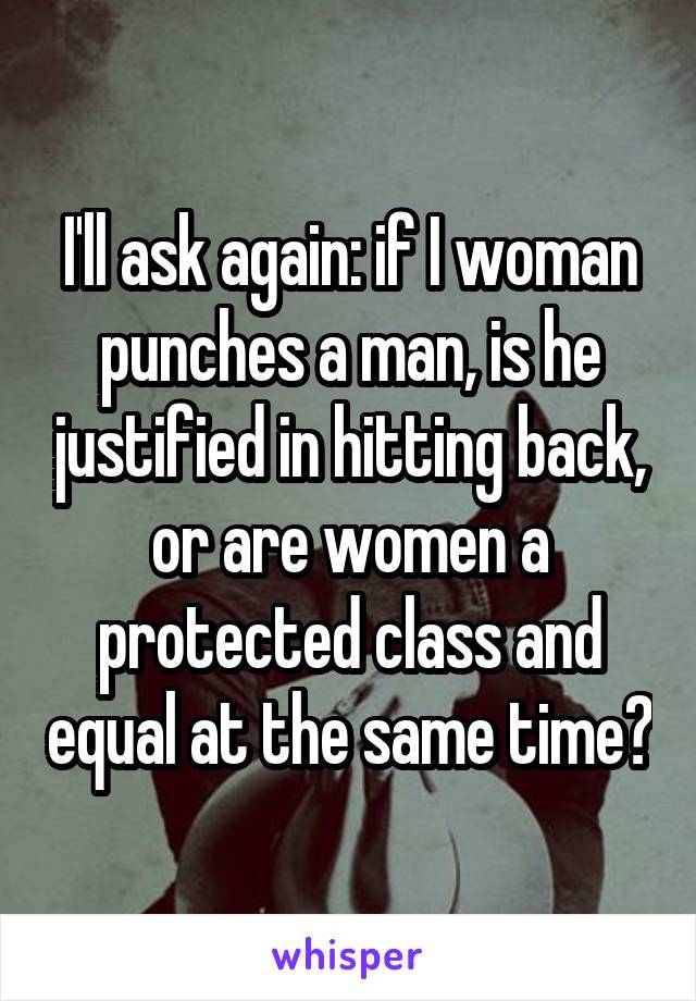 I'll ask again: if I woman punches a man, is he justified in hitting back, or are women a protected class and equal at the same time?