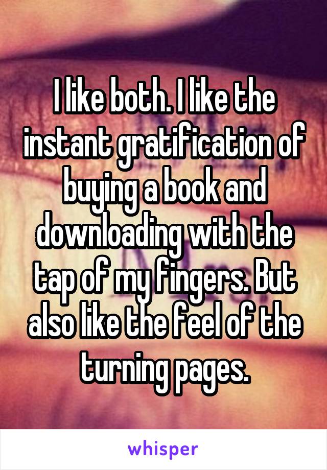 I like both. I like the instant gratification of buying a book and downloading with the tap of my fingers. But also like the feel of the turning pages.