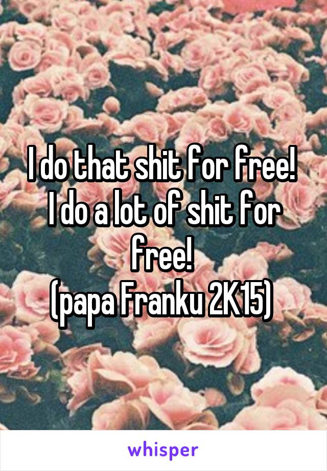 I do that shit for free! 
I do a lot of shit for free! 
(papa Franku 2K15) 