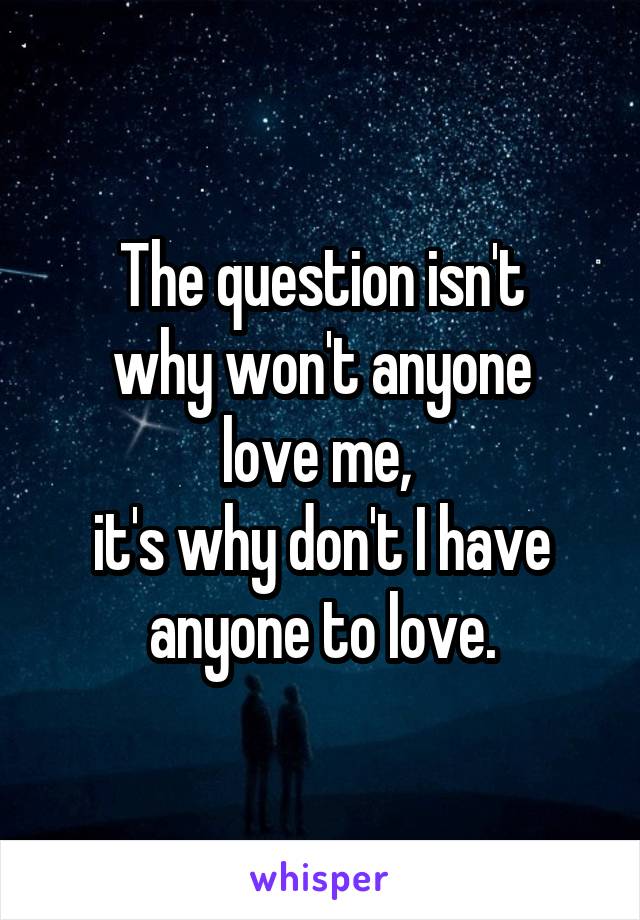 The question isn't
why won't anyone
love me, 
it's why don't I have anyone to love.