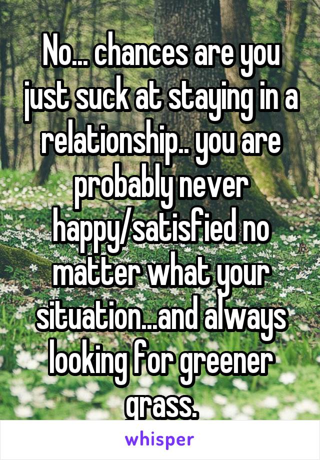 No... chances are you just suck at staying in a relationship.. you are probably never happy/satisfied no matter what your situation...and always looking for greener grass.