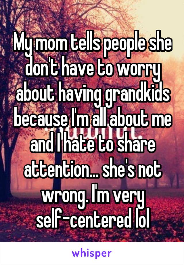 My mom tells people she don't have to worry about having grandkids because I'm all about me and I hate to share attention... she's not wrong. I'm very self-centered lol