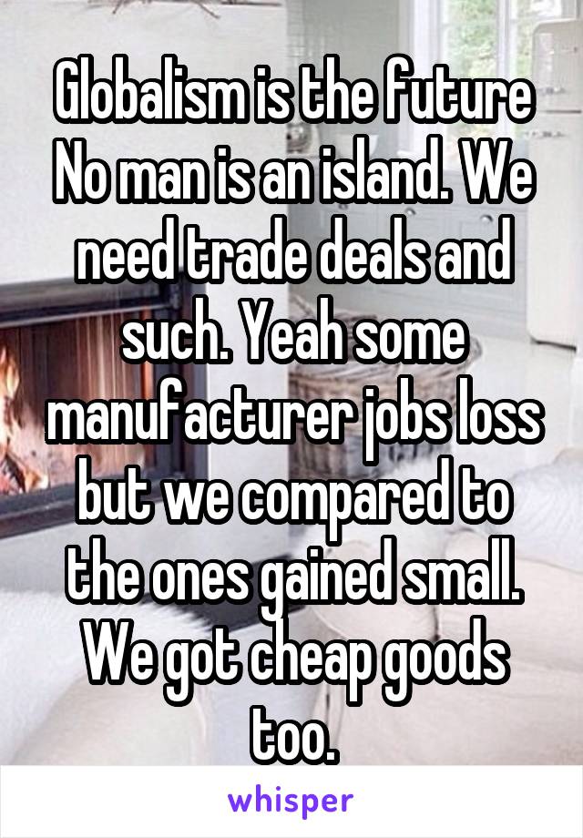 Globalism is the future
No man is an island. We need trade deals and such. Yeah some manufacturer jobs loss but we compared to the ones gained small. We got cheap goods too.