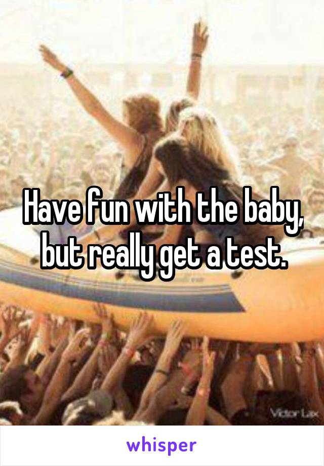 Have fun with the baby, but really get a test.