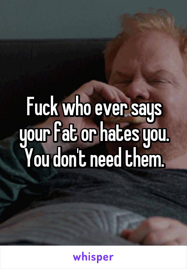 Fuck who ever says your fat or hates you. You don't need them.