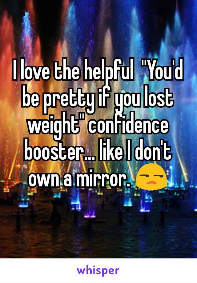 I love the helpful  "You'd be pretty if you lost weight" confidence booster... like I don't own a mirror. 😒

