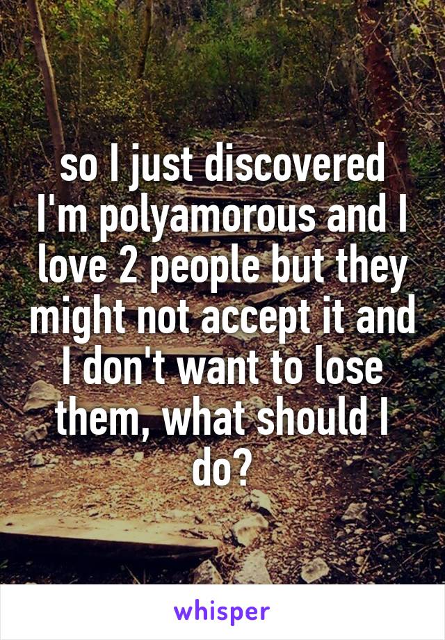 so I just discovered I'm polyamorous and I love 2 people but they might not accept it and I don't want to lose them, what should I do?
