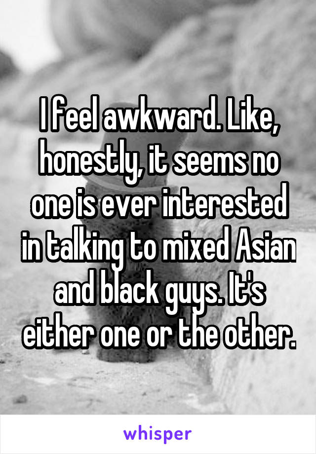 I feel awkward. Like, honestly, it seems no one is ever interested in talking to mixed Asian and black guys. It's either one or the other.