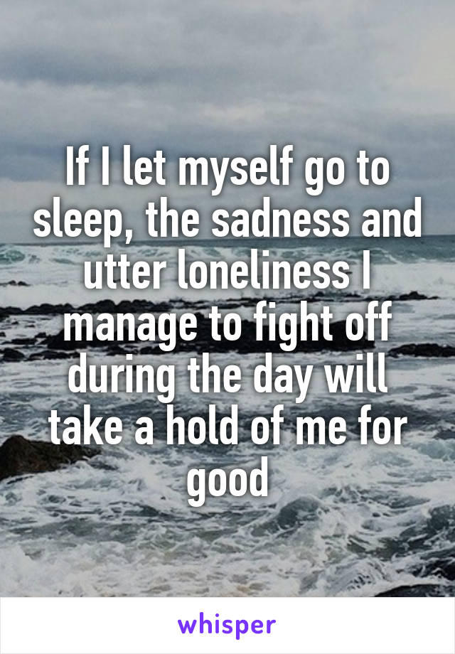 If I let myself go to sleep, the sadness and utter loneliness I manage to fight off during the day will take a hold of me for good
