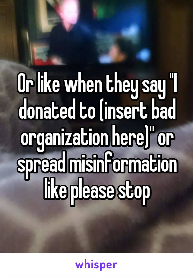 Or like when they say "I donated to (insert bad organization here)" or spread misinformation like please stop