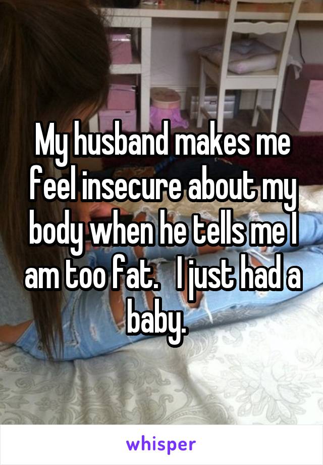 My husband makes me feel insecure about my body when he tells me I am too fat.   I just had a baby.  