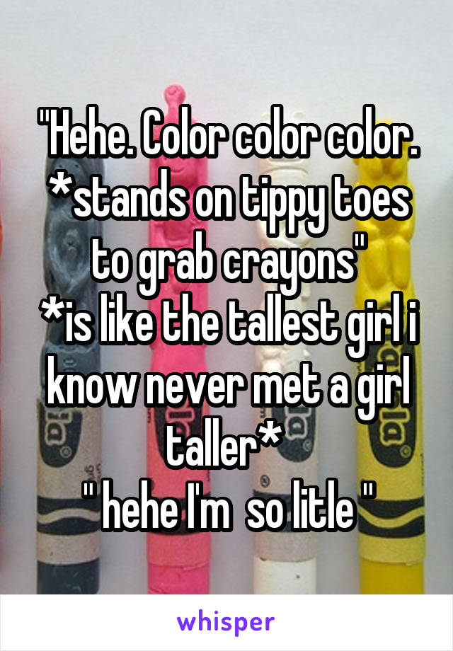 "Hehe. Color color color. *stands on tippy toes to grab crayons"
*is like the tallest girl i know never met a girl taller* 
" hehe I'm  so litle "