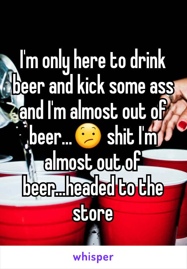 I'm only here to drink beer and kick some ass and I'm almost out of beer...😕 shit I'm almost out of beer...headed to the store