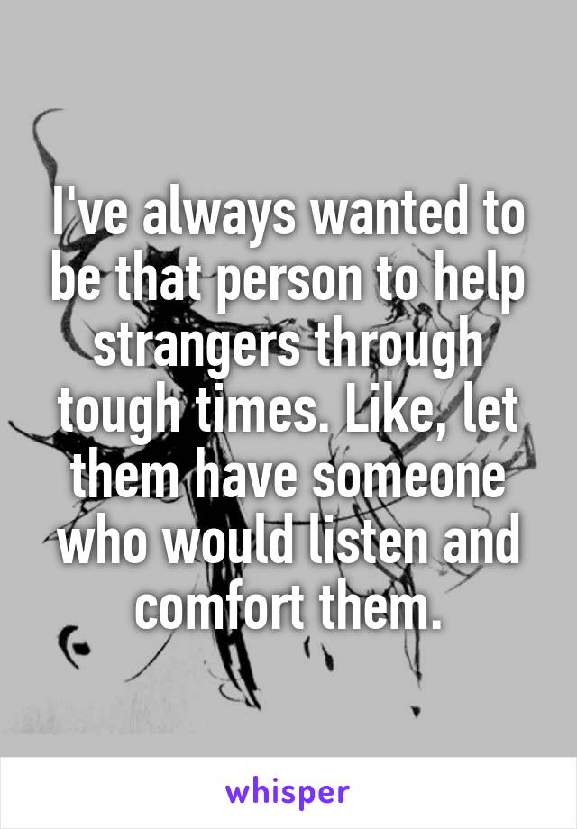 I've always wanted to be that person to help strangers through tough times. Like, let them have someone who would listen and comfort them.