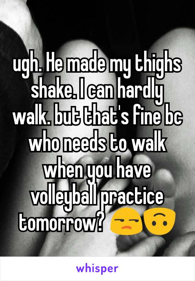 ugh. He made my thighs shake. I can hardly walk. but that's fine bc who needs to walk when you have volleyball practice tomorrow? 😒🙃