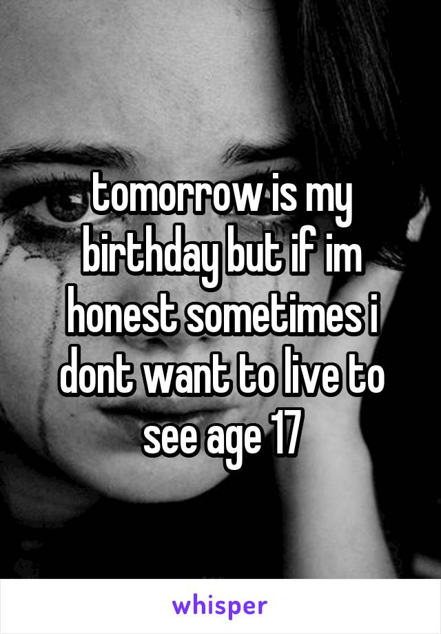 tomorrow is my birthday but if im honest sometimes i dont want to live to see age 17