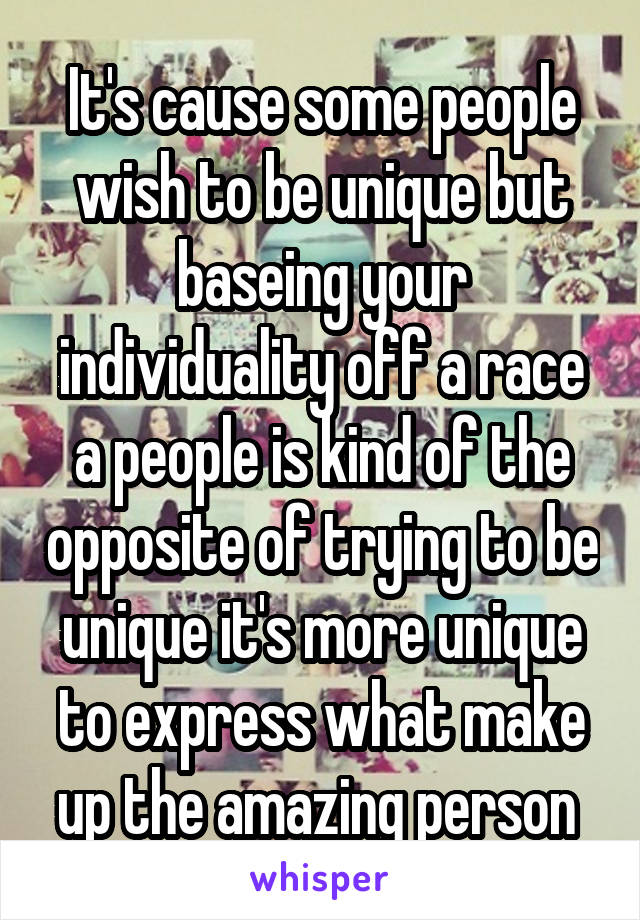 It's cause some people wish to be unique but baseing your individuality off a race a people is kind of the opposite of trying to be unique it's more unique to express what make up the amazing person 