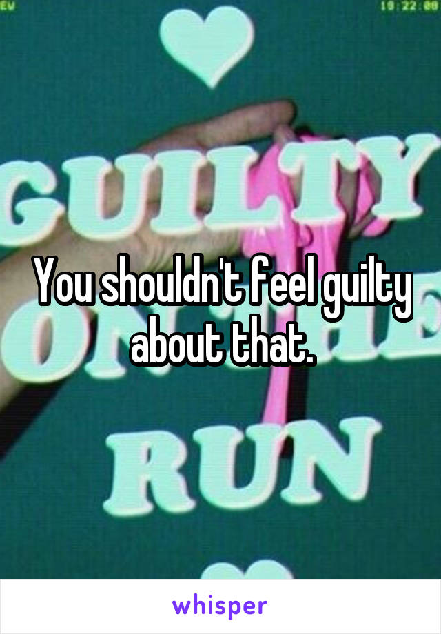 You shouldn't feel guilty about that.