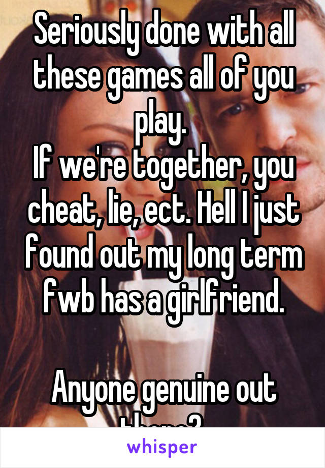 Seriously done with all these games all of you play. 
If we're together, you cheat, lie, ect. Hell I just found out my long term fwb has a girlfriend.

Anyone genuine out there? 