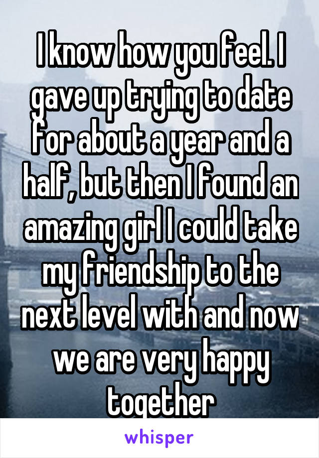 I know how you feel. I gave up trying to date for about a year and a half, but then I found an amazing girl I could take my friendship to the next level with and now we are very happy together