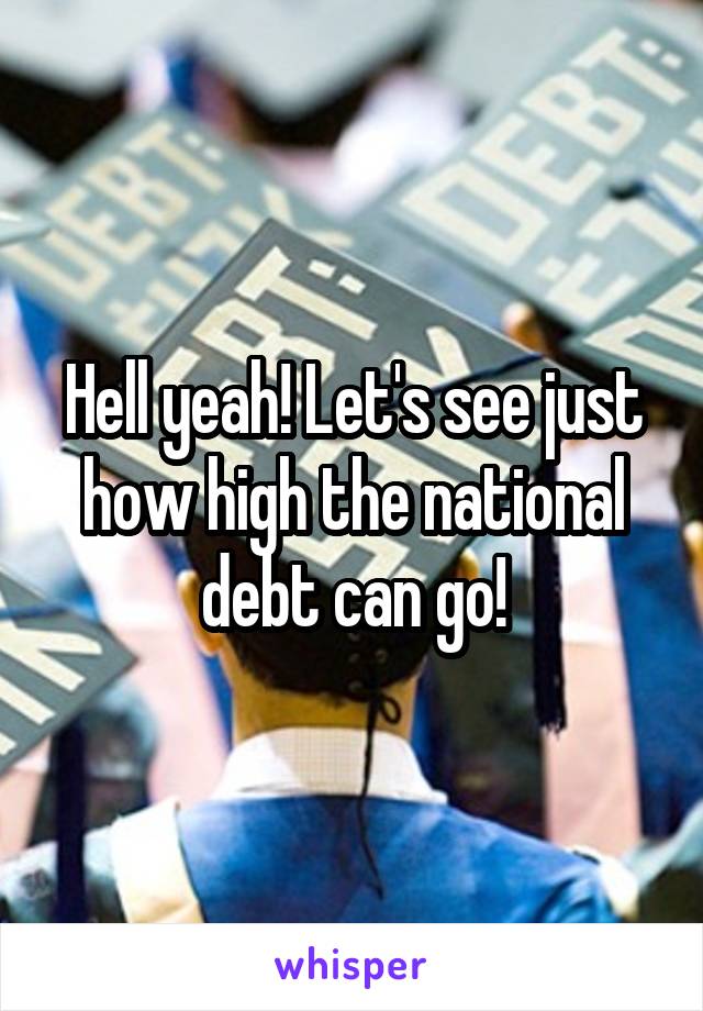 Hell yeah! Let's see just how high the national debt can go!