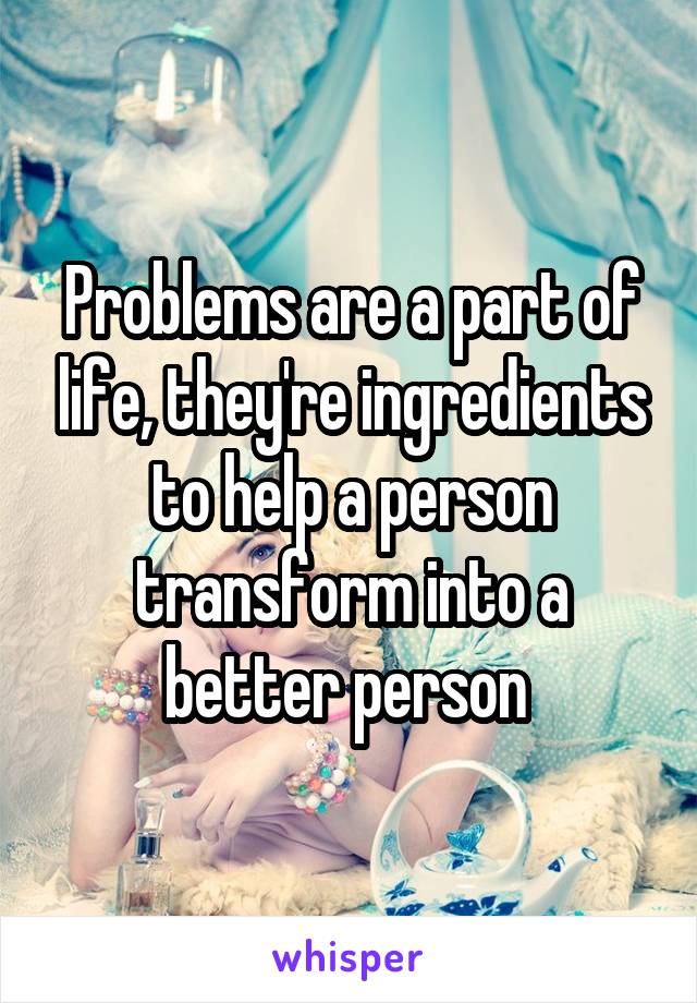 Problems are a part of life, they're ingredients to help a person transform into a better person 