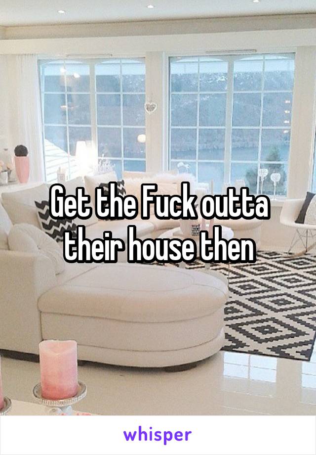 Get the Fuck outta their house then